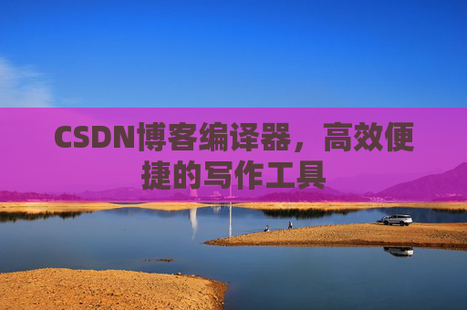 CSDN博客编译器，高效便捷的写作工具